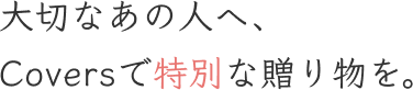 大切なあの人へ、Coversで特別な贈り物を。